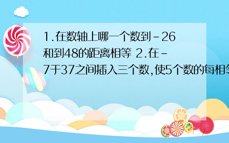 1.在数轴上哪一个数到-26和到48的距离相等 2.在-7于37之间插入三个数,使5个数的每相邻两个之间的距离相等