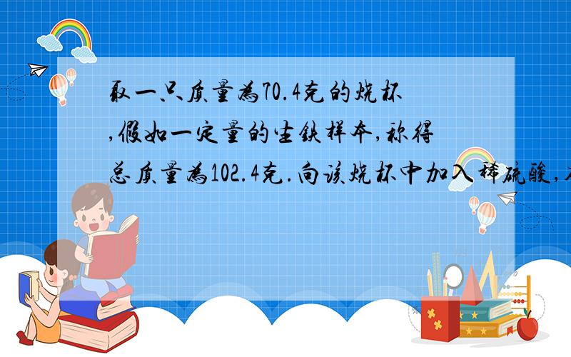 取一只质量为70.4克的烧杯,假如一定量的生铁样本,称得总质量为102.4克.向该烧杯中加入稀硫酸,确保过量,测的共用去