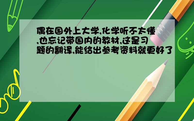 偶在国外上大学,化学听不太懂,也忘记带国内的教材,这是习题的翻译,能给出参考资料就更好了