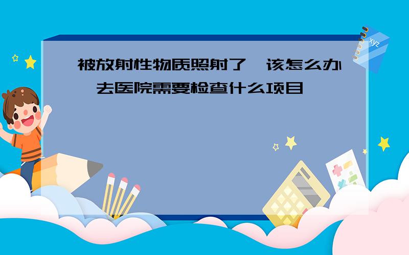 被放射性物质照射了,该怎么办,去医院需要检查什么项目