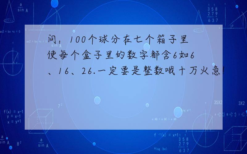 问：100个球分在七个箱子里使每个盒子里的数字都含6如6、16、26.一定要是整数哦十万火急!