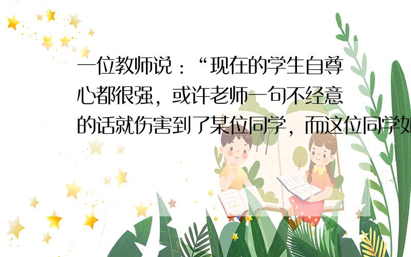 一位教师说：“现在的学生自尊心都很强，或许老师一句不经意的话就伤害到了某位同学，而这位同学如果‘恨屋及乌’影响了学习，那