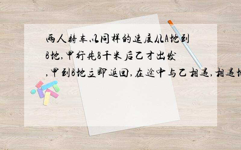 两人骑车以同样的速度从A地到B地,甲行先8千米后乙才出发,甲到B地立即返回,在途中与乙相遇,相遇地点