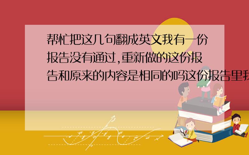 帮忙把这几句翻成英文我有一份报告没有通过,重新做的这份报告和原来的内容是相同的吗这份报告里我还有什么地方需要改进的