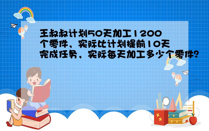 王叔叔计划50天加工1200个零件，实际比计划提前10天完成任务，实际每天加工多少个零件？