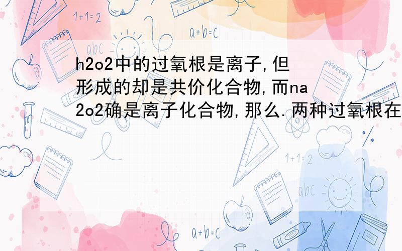 h2o2中的过氧根是离子,但形成的却是共价化合物,而na2o2确是离子化合物,那么.两种过氧根在离子表达上