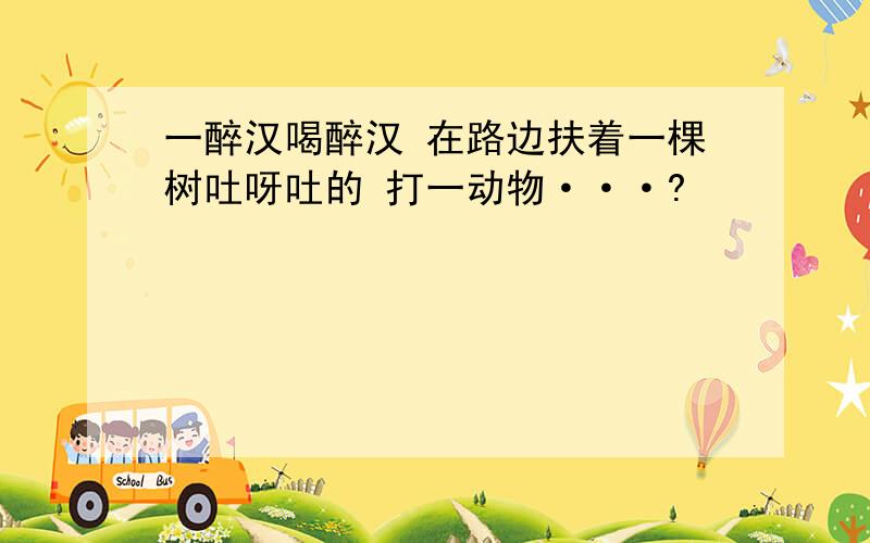 一醉汉喝醉汉 在路边扶着一棵树吐呀吐的 打一动物···?