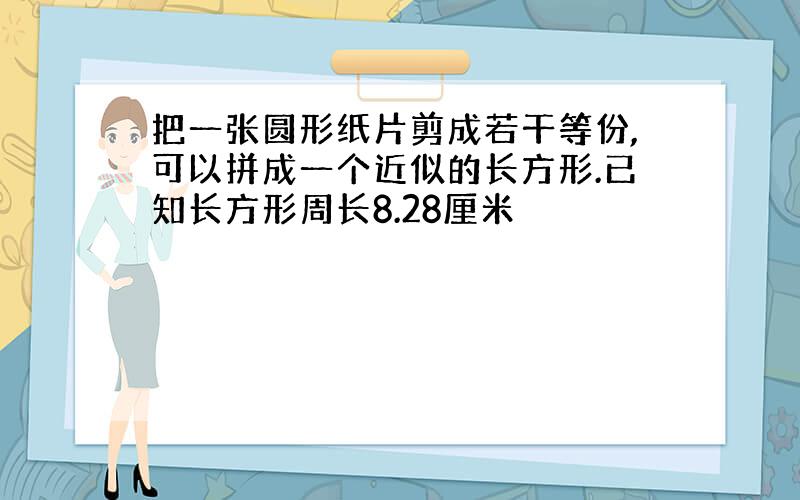 把一张圆形纸片剪成若干等份,可以拼成一个近似的长方形.已知长方形周长8.28厘米