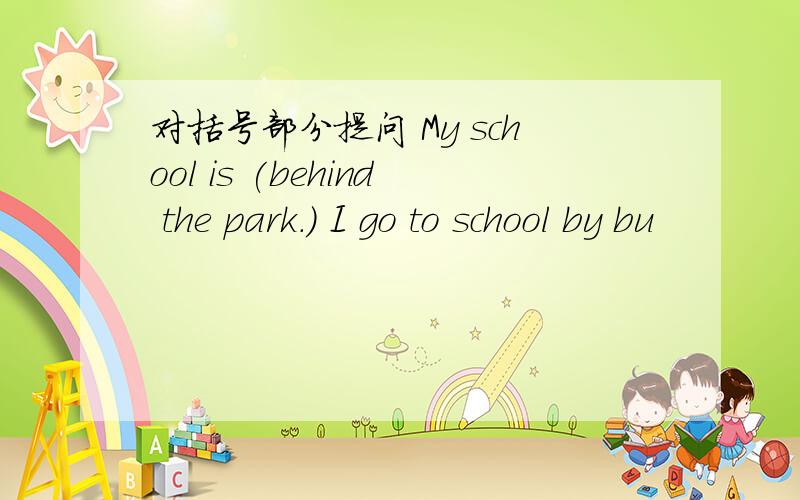 对括号部分提问 My school is (behind the park.) I go to school by bu