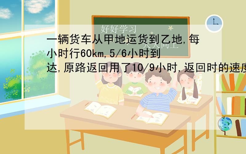 一辆货车从甲地运货到乙地,每小时行60km,5/6小时到达,原路返回用了10/9小时,返回时的速度是多少?