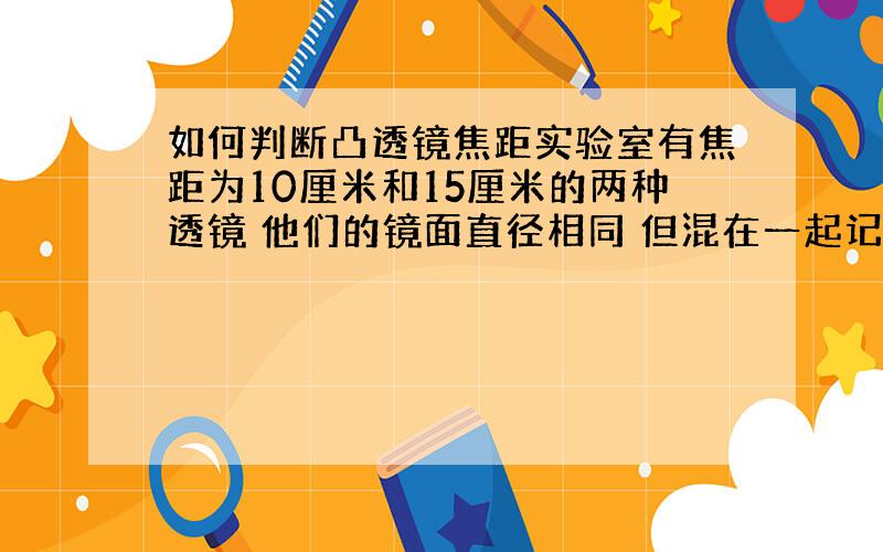 如何判断凸透镜焦距实验室有焦距为10厘米和15厘米的两种透镜 他们的镜面直径相同 但混在一起记不清楚 实验小组的同学取其