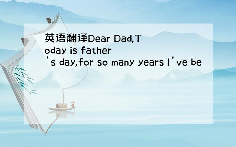 英语翻译Dear Dad,Today is father’s day,for so many years I’ve be