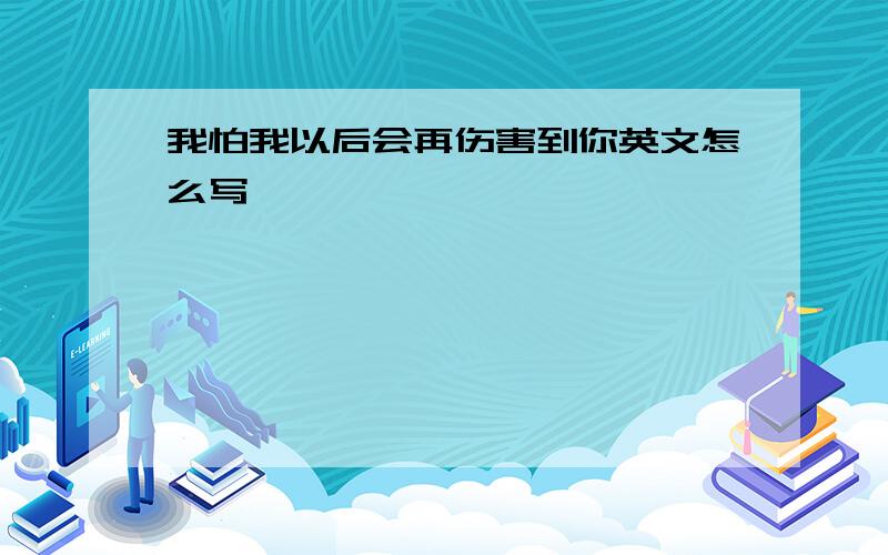 我怕我以后会再伤害到你英文怎么写