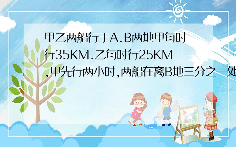 甲乙两船行于A.B两地甲每时行35KM.乙每时行25KM,甲先行两小时,两船在离B地三分之一处相遇,AB相距?KM.