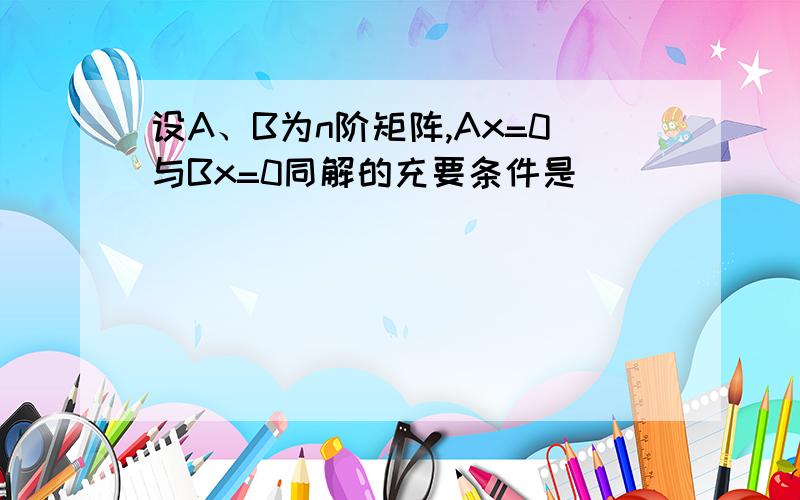 设A、B为n阶矩阵,Ax=0与Bx=0同解的充要条件是