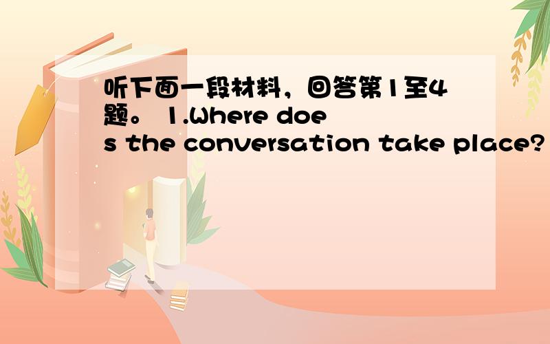 听下面一段材料，回答第1至4题。 1.Where does the conversation take place? A