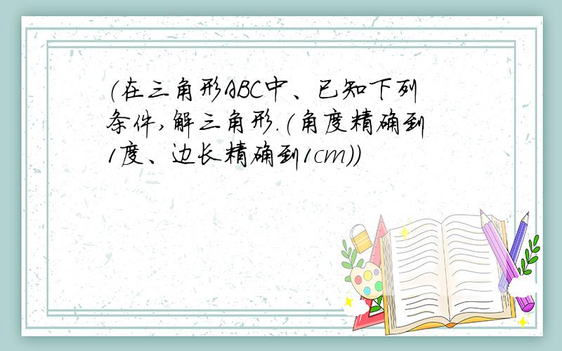 （在三角形ABC中、已知下列条件,解三角形．(角度精确到1度、边长精确到1cm)）