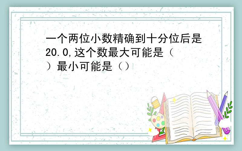 一个两位小数精确到十分位后是20.0,这个数最大可能是（）最小可能是（）