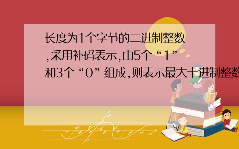 长度为1个字节的二进制整数 ,采用补码表示,由5个“1”和3个“0”组成,则表示最大十进制整数为多少 .