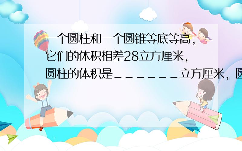 一个圆柱和一个圆锥等底等高，它们的体积相差28立方厘米，圆柱的体积是______立方厘米，圆锥的体积是______立方厘