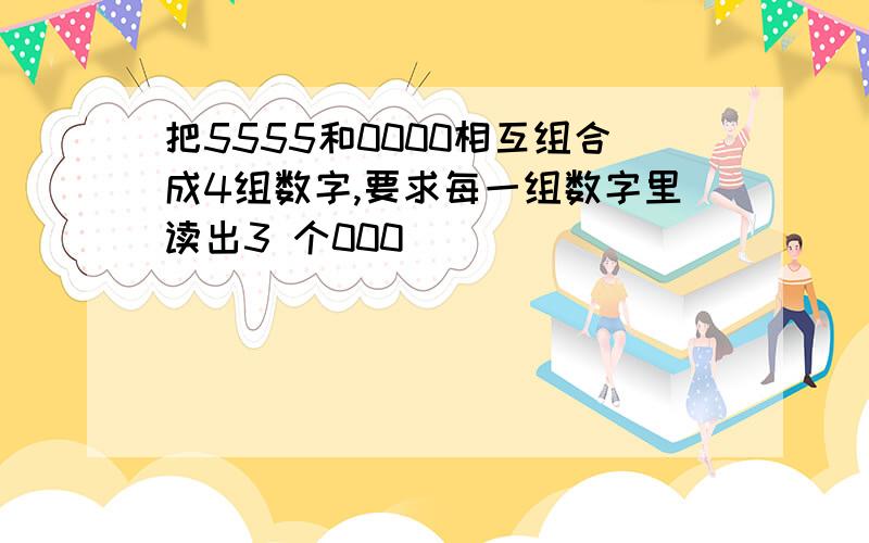 把5555和0000相互组合成4组数字,要求每一组数字里读出3 个000