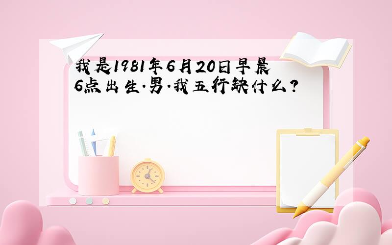 我是1981年6月20日早晨6点出生.男.我五行缺什么?