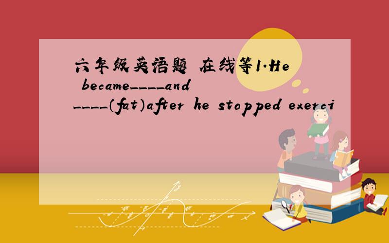 六年级英语题 在线等1.He became____and____（fat）after he stopped exerci