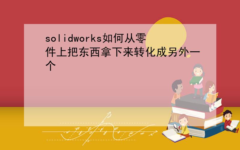 solidworks如何从零件上把东西拿下来转化成另外一个