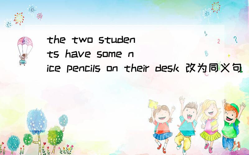 the two students have some nice pencils on their desk 改为同义句