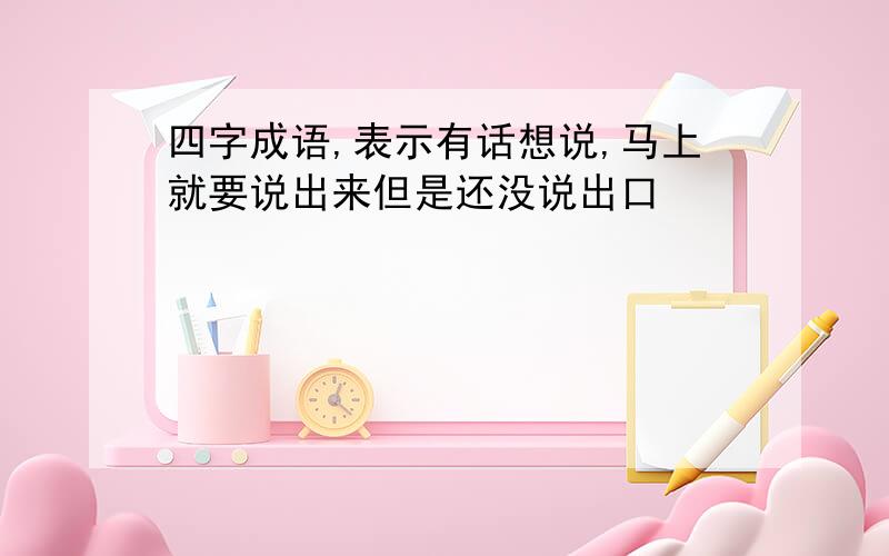 四字成语,表示有话想说,马上就要说出来但是还没说出口