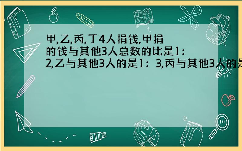 甲,乙,丙,丁4人捐钱,甲捐的钱与其他3人总数的比是1：2,乙与其他3人的是1：3,丙与其他3人的是1：4.丁捐91元.