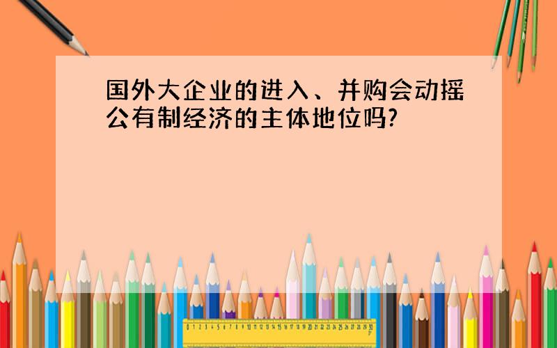 国外大企业的进入、并购会动摇公有制经济的主体地位吗?