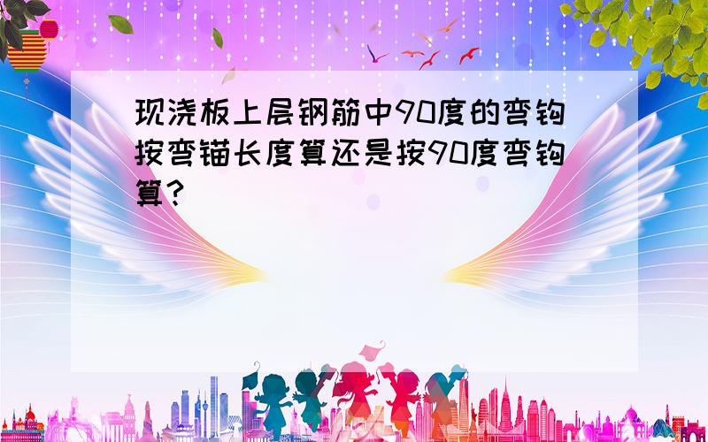 现浇板上层钢筋中90度的弯钩按弯锚长度算还是按90度弯钩算?