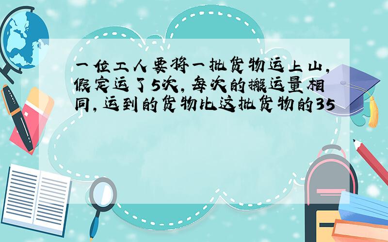 一位工人要将一批货物运上山，假定运了5次，每次的搬运量相同，运到的货物比这批货物的35