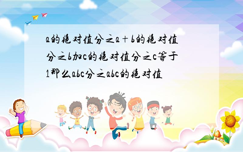 a的绝对值分之a+b的绝对值分之b加c的绝对值分之c等于1那么abc分之abc的绝对值