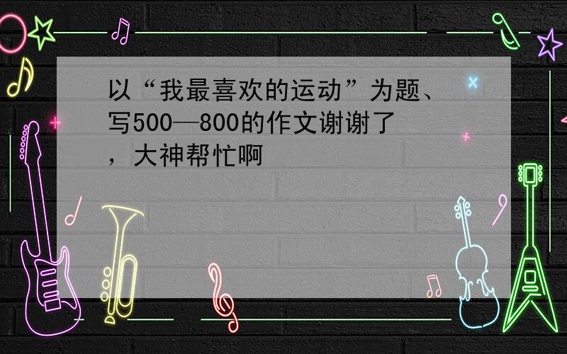 以“我最喜欢的运动”为题、 写500—800的作文谢谢了，大神帮忙啊