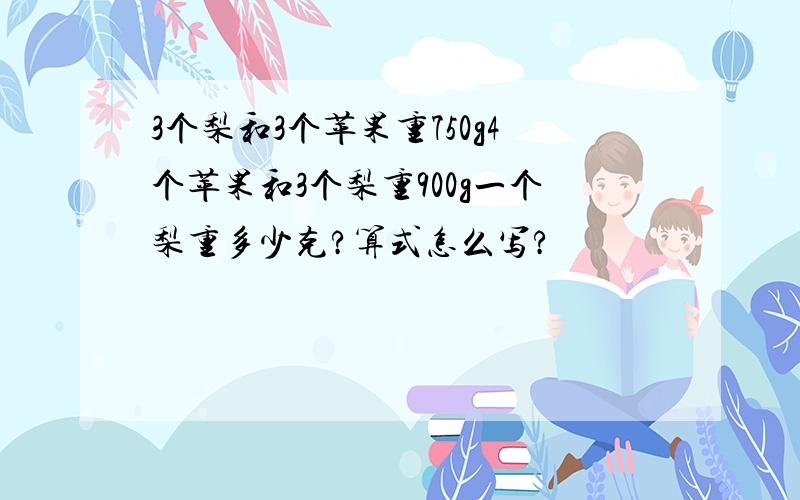 3个梨和3个苹果重750g4个苹果和3个梨重900g一个梨重多少克?算式怎么写?