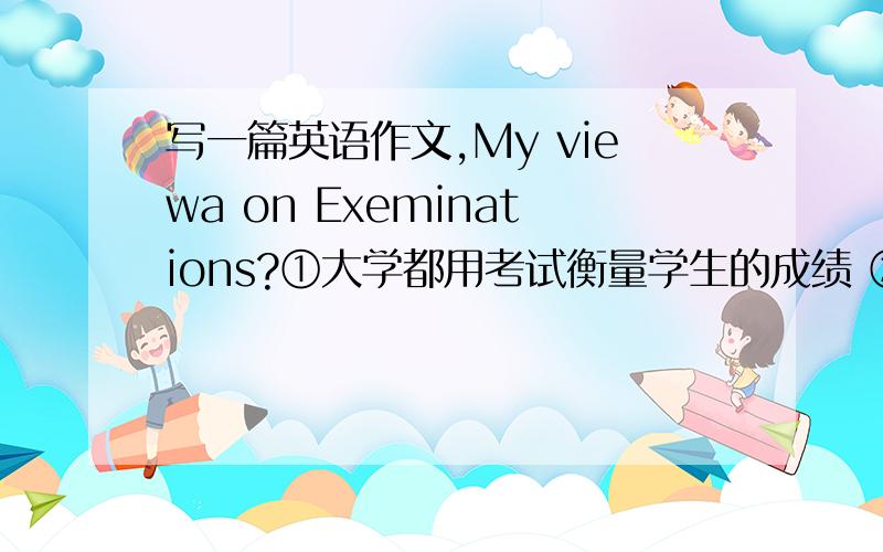 写一篇英语作文,My viewa on Exeminations?①大学都用考试衡量学生的成绩 ②考试带来的副作用