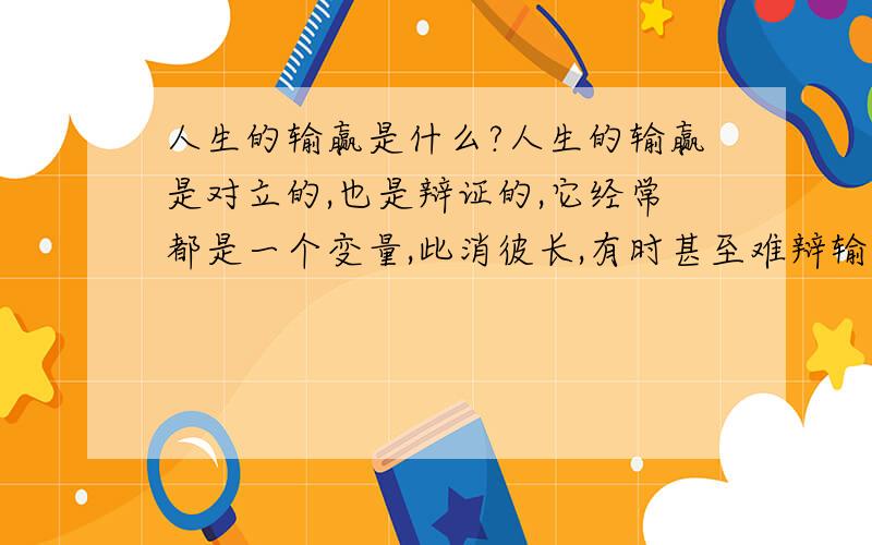 人生的输赢是什么?人生的输赢是对立的,也是辩证的,它经常都是一个变量,此消彼长,有时甚至难辩输赢.故而人生的大赢家大都不