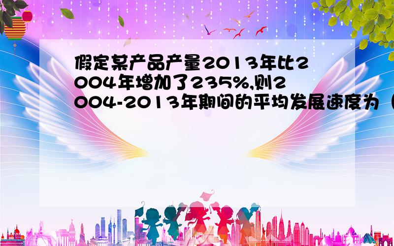 假定某产品产量2013年比2004年增加了235%,则2004-2013年期间的平均发展速度为（）