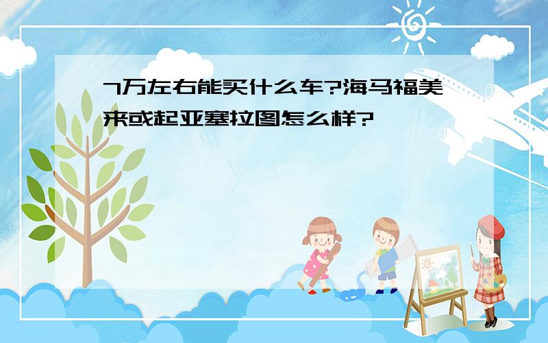 7万左右能买什么车?海马福美来或起亚塞拉图怎么样?