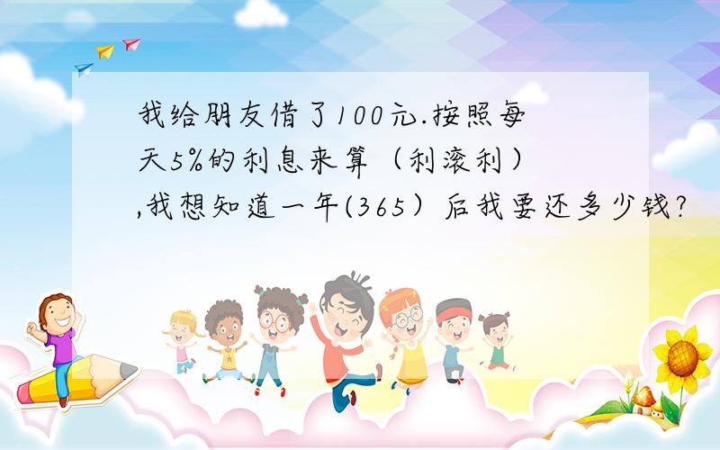 我给朋友借了100元.按照每天5%的利息来算（利滚利） ,我想知道一年(365）后我要还多少钱?