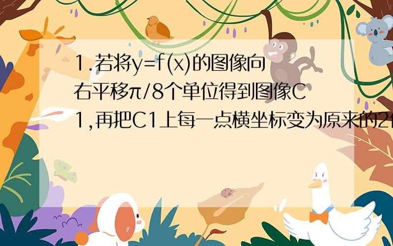 1.若将y=f(x)的图像向右平移π/8个单位得到图像C1,再把C1上每一点横坐标变为原来的2倍得到图像C2,再把C2上