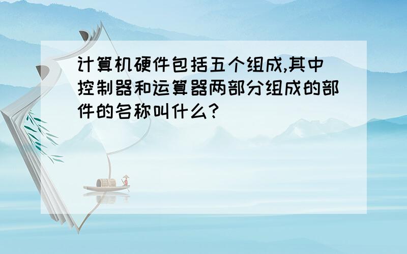 计算机硬件包括五个组成,其中控制器和运算器两部分组成的部件的名称叫什么?