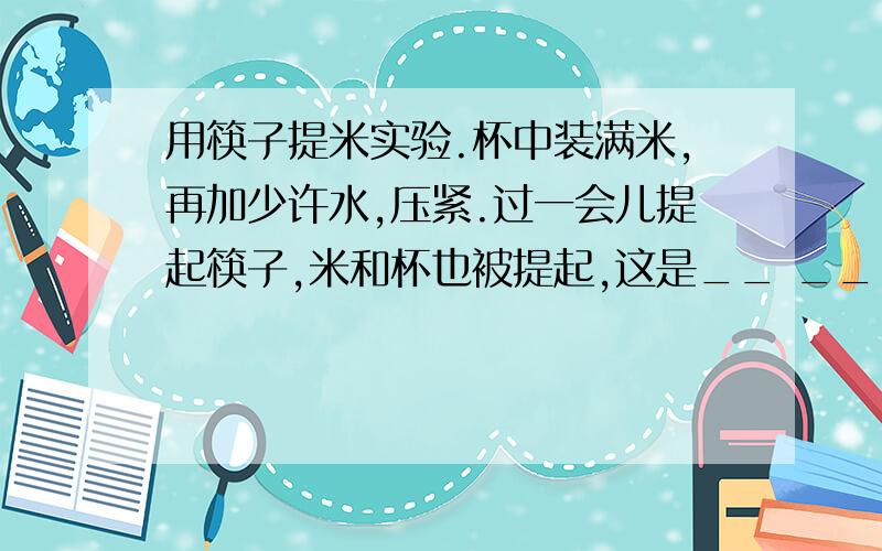 用筷子提米实验.杯中装满米,再加少许水,压紧.过一会儿提起筷子,米和杯也被提起,这是__ _________作用的结果.