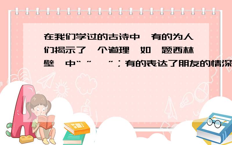 在我们学过的古诗中,有的为人们揭示了一个道理,如《题西林壁》中“ ”, ”；有的表达了朋友的情深义重,