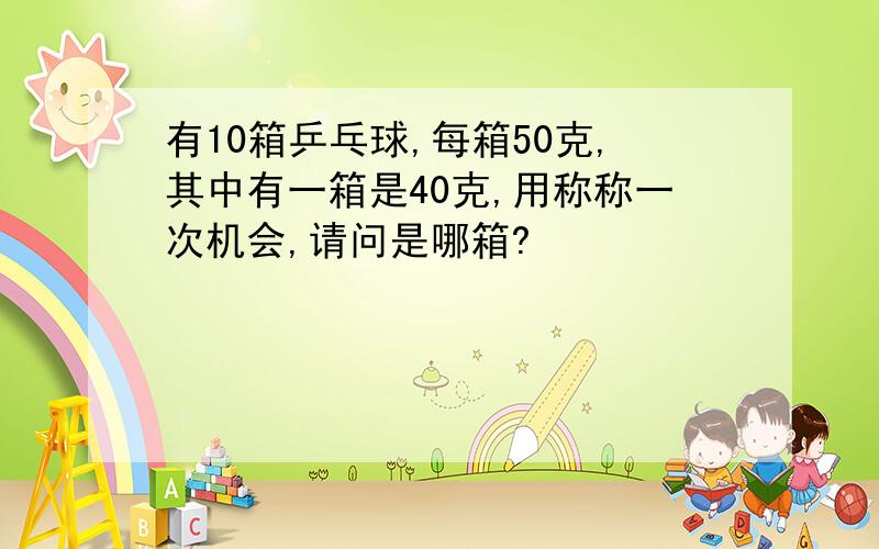 有10箱乒乓球,每箱50克,其中有一箱是40克,用称称一次机会,请问是哪箱?