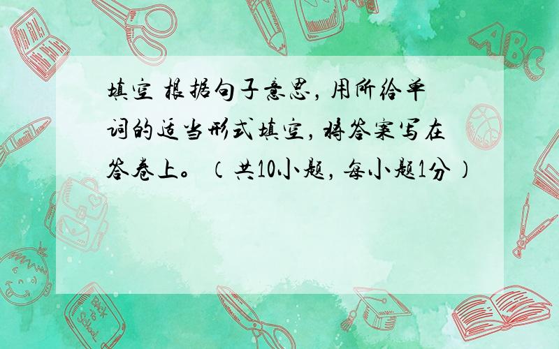 填空 根据句子意思，用所给单词的适当形式填空，将答案写在答卷上。（共10小题，每小题1分）