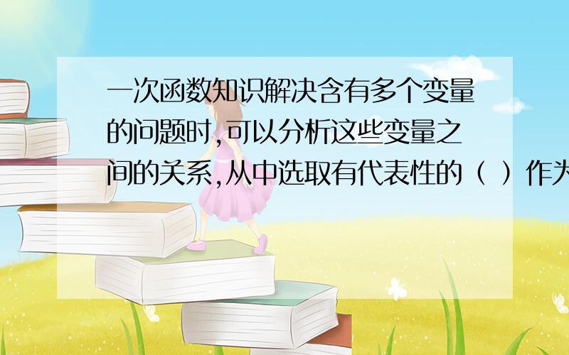 一次函数知识解决含有多个变量的问题时,可以分析这些变量之间的关系,从中选取有代表性的（ ）作为变量,然后根据问题的条件寻