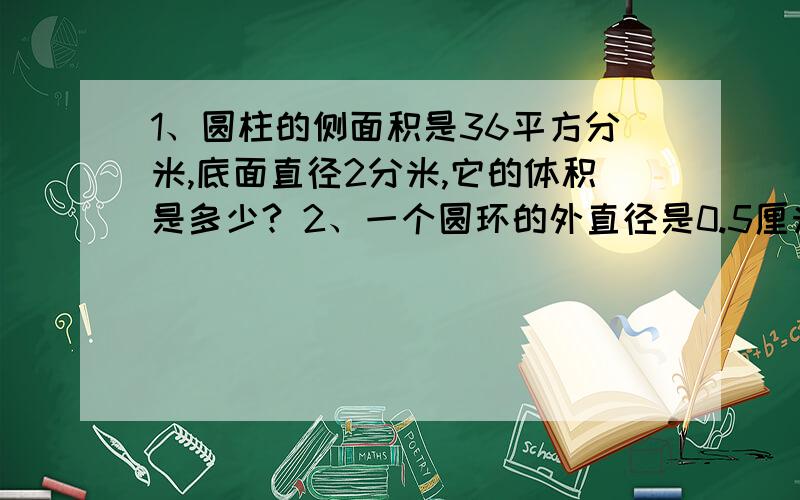 1、圆柱的侧面积是36平方分米,底面直径2分米,它的体积是多少? 2、一个圆环的外直径是0.5厘米,